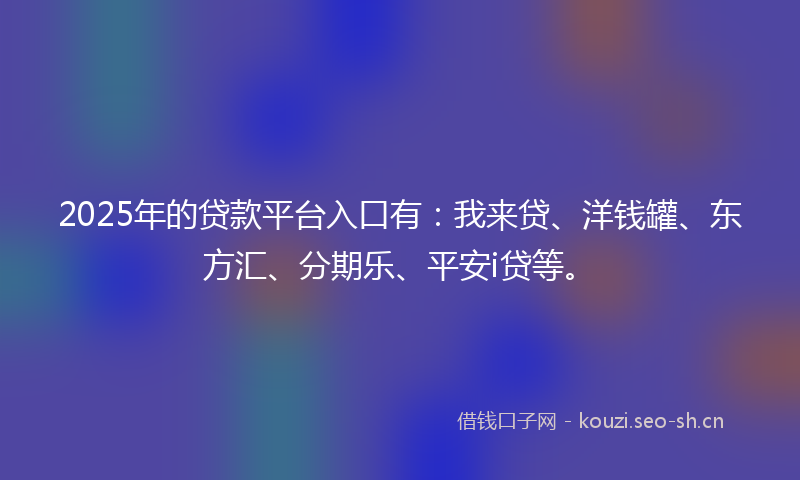 2025年的贷款平台入口有：我来贷、洋钱罐、东方汇、分期乐、平安i贷等。