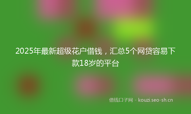 2025年最新超级花户借钱，汇总5个网贷容易下款18岁的平台
