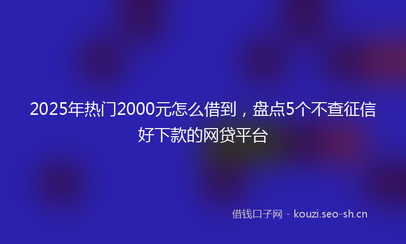 2025年热门2000元怎么借到，盘点5个不查征信好下款的网贷平台