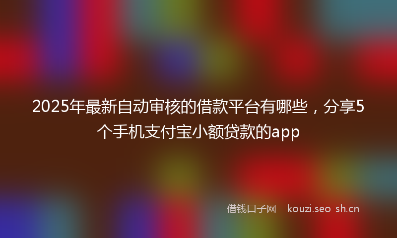 2025年最新自动审核的借款平台有哪些，分享5个手机支付宝小额贷款的app