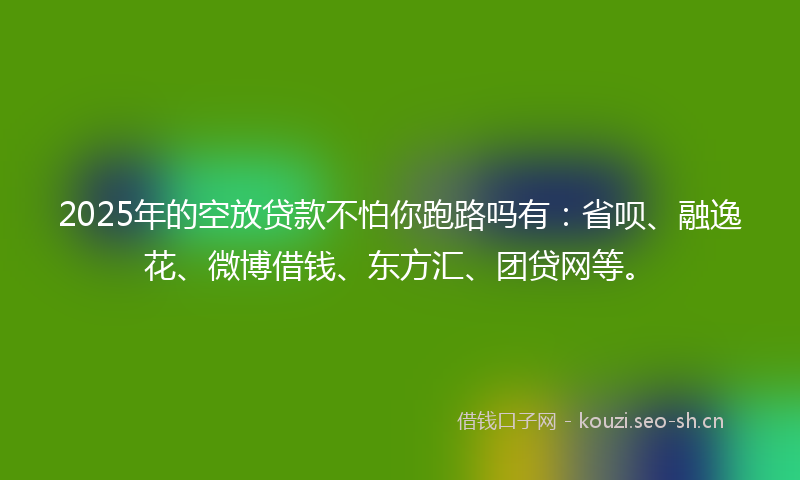 2025年的空放贷款不怕你跑路吗有：省呗、融逸花、微博借钱、东方汇、团贷网等。