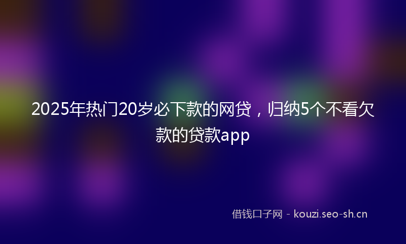 2025年热门20岁必下款的网贷，归纳5个不看欠款的贷款app