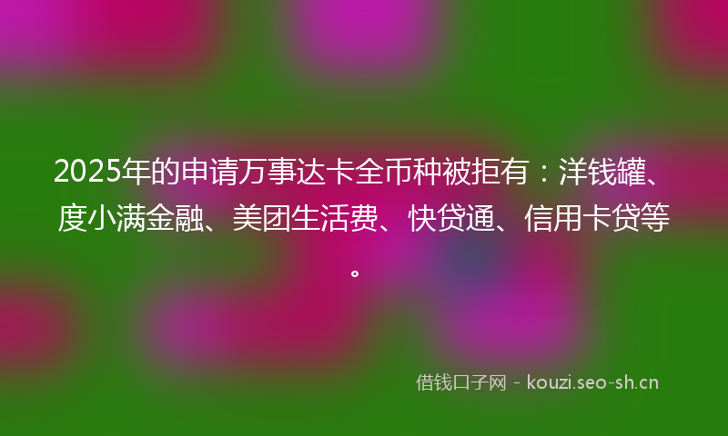 2025年的申请万事达卡全币种被拒有：洋钱罐、度小满金融、美团生活费、快贷通、信用卡贷等。
