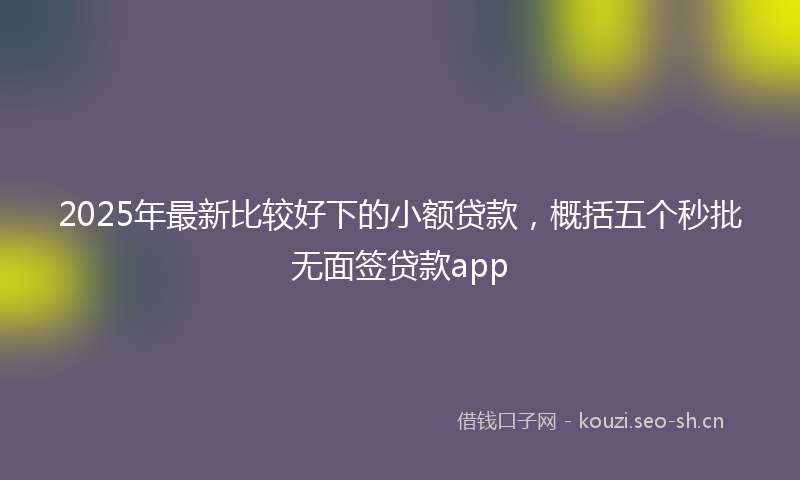 2025年最新比较好下的小额贷款，概括五个秒批无面签贷款app