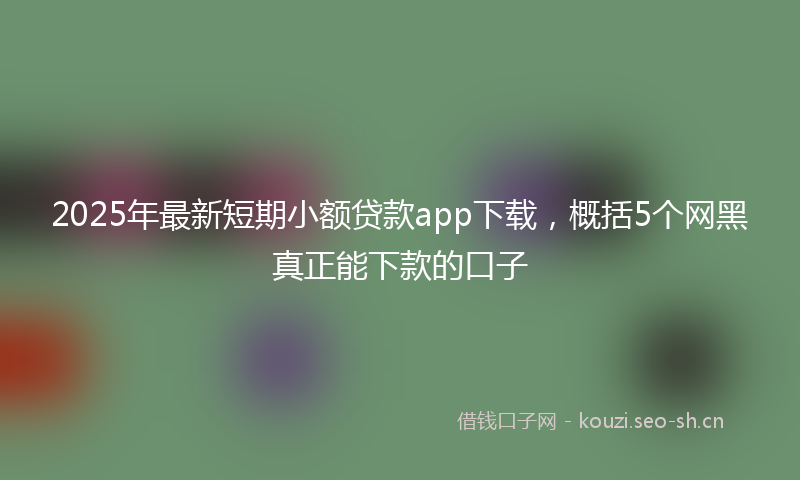 2025年最新短期小额贷款app下载，概括5个网黑真正能下款的口子