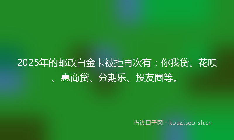 2025年的邮政白金卡被拒再次有：你我贷、花呗、惠商贷、分期乐、投友圈等。