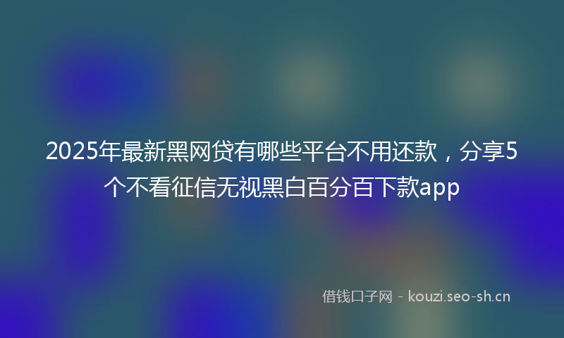 2025年最新黑网贷有哪些平台不用还款，分享5个不看征信无视黑白百分百下款app