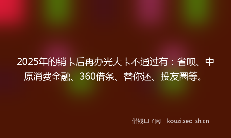 2025年的销卡后再办光大卡不通过有：省呗、中原消费金融、360借条、替你还、投友圈等。