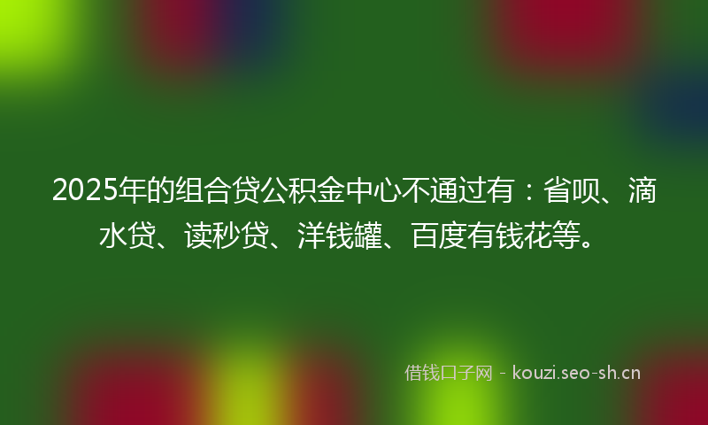 2025年的组合贷公积金中心不通过有：省呗、滴水贷、读秒贷、洋钱罐、百度有钱花等。
