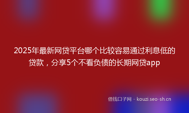 2025年最新网贷平台哪个比较容易通过利息低的贷款，分享5个不看负债的长期网贷app