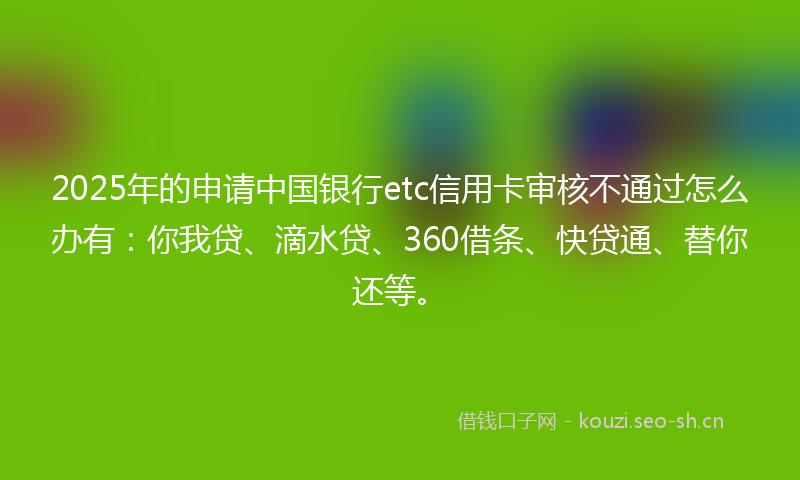 2025年的申请中国银行etc信用卡审核不通过怎么办有：你我贷、滴水贷、360借条、快贷通、替你还等。