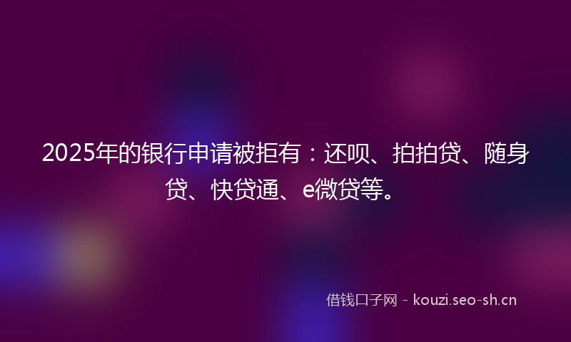 2025年的银行申请被拒有:还呗、拍拍贷、随身贷、快贷通、e微贷等。