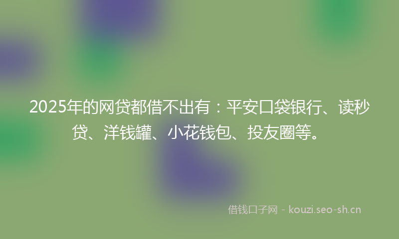 2025年的网贷都借不出有：平安口袋银行、读秒贷、洋钱罐、小花钱包、投友圈等。