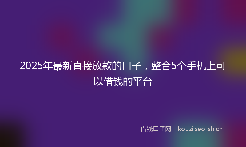 2025年最新直接放款的口子，整合5个手机上可以借钱的平台
