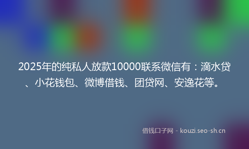 2025年的纯私人放款10000联系微信有：滴水贷、小花钱包、微博借钱、团贷网、安逸花等。