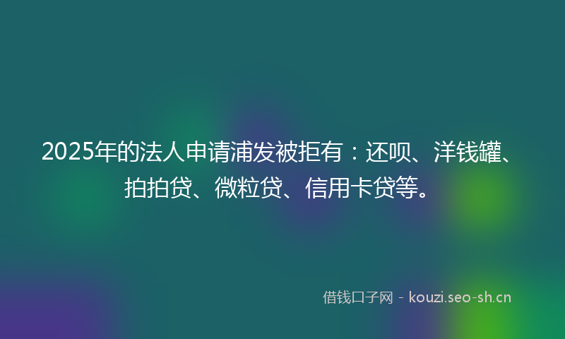 2025年的法人申请浦发被拒有：还呗、洋钱罐、拍拍贷、微粒贷、信用卡贷等。