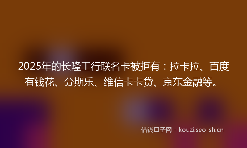 2025年的长隆工行联名卡被拒有：拉卡拉、百度有钱花、分期乐、维信卡卡贷、京东金融等。