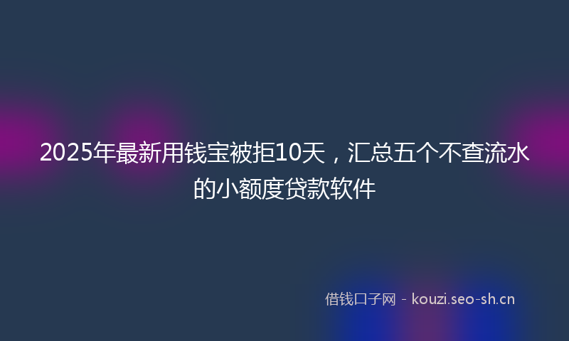 2025年最新用钱宝被拒10天，汇总五个不查流水的小额度贷款软件