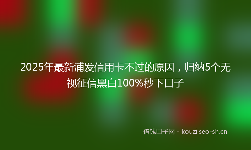 2025年最新浦发信用卡不过的原因，归纳5个无视征信黑白100%秒下口子