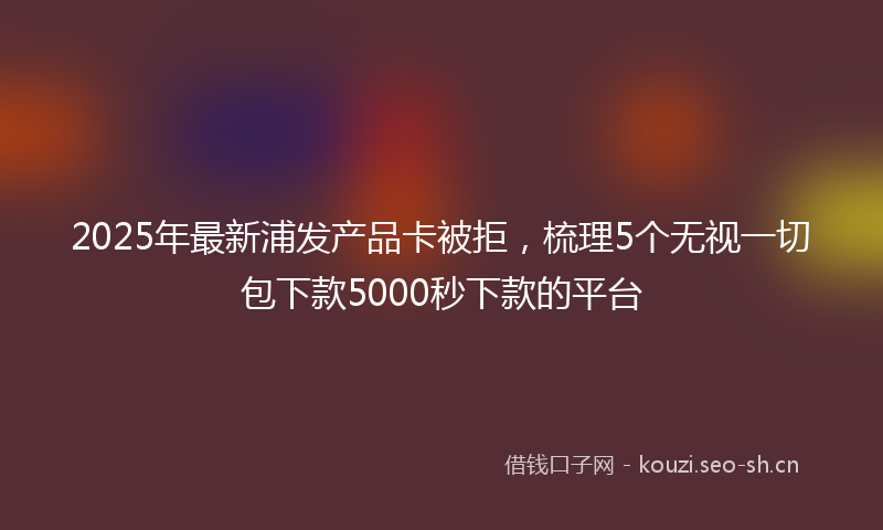 2025年最新浦发产品卡被拒，梳理5个无视一切包下款5000秒下款的平台