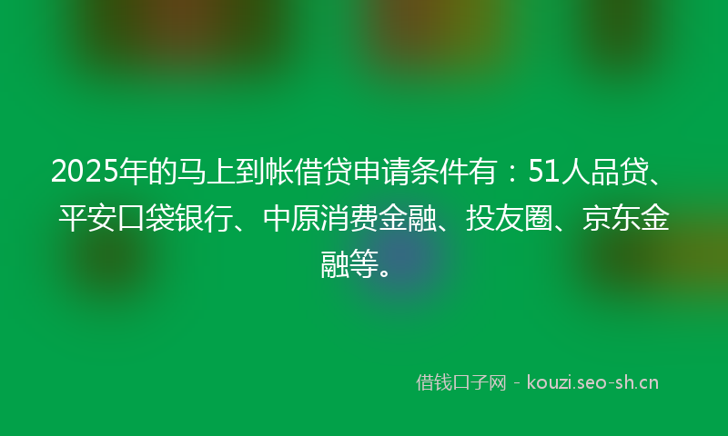2025年的马上到帐借贷申请条件有：51人品贷、平安口袋银行、中原消费金融、投友圈、京东金融等。