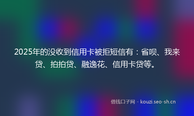 2025年的没收到信用卡被拒短信有：省呗、我来贷、拍拍贷、融逸花、信用卡贷等。