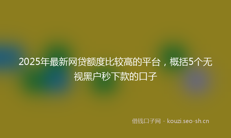 2025年最新网贷额度比较高的平台，概括5个无视黑户秒下款的口子