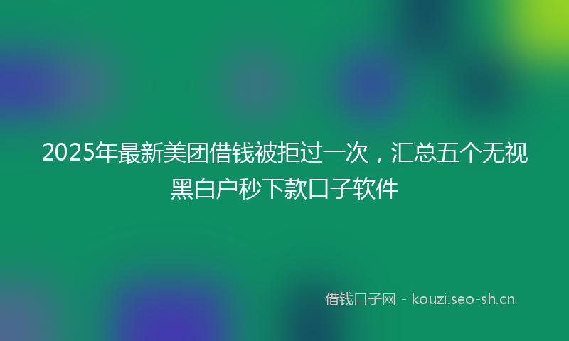 2025年最新美团借钱被拒过一次，汇总五个无视黑白户秒下款口子软件