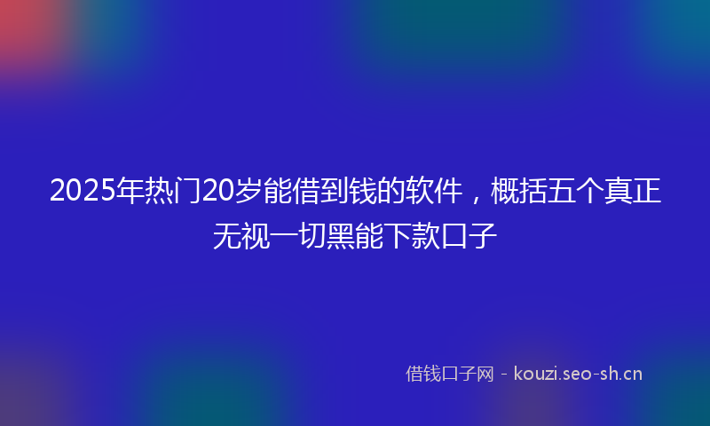 2025年热门20岁能借到钱的软件，概括五个真正无视一切黑能下款口子
