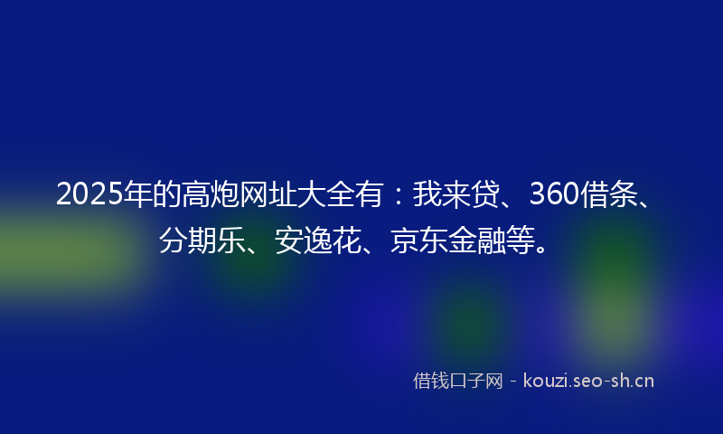2025年的高炮网址大全有：我来贷、360借条、分期乐、安逸花、京东金融等。