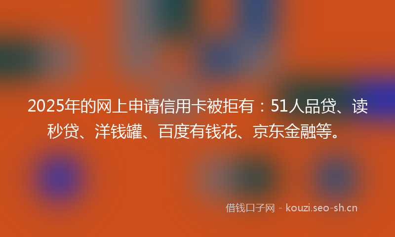 2025年的网上申请信用卡被拒有：51人品贷、读秒贷、洋钱罐、百度有钱花、京东金融等。