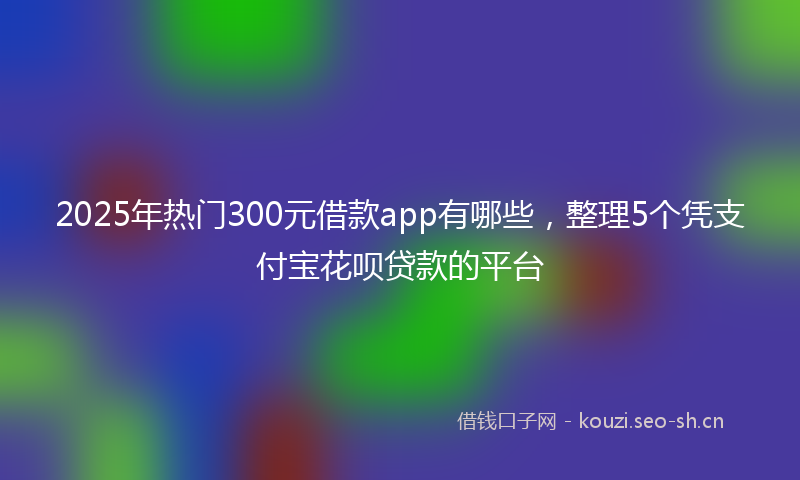 2025年热门300元借款app有哪些，整理5个凭支付宝花呗贷款的平台