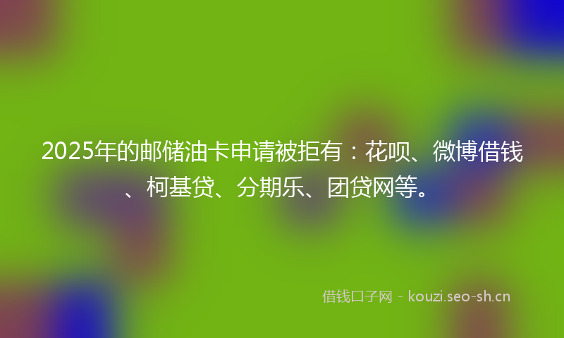 2025年的邮储油卡申请被拒有：花呗、微博借钱、柯基贷、分期乐、团贷网等。