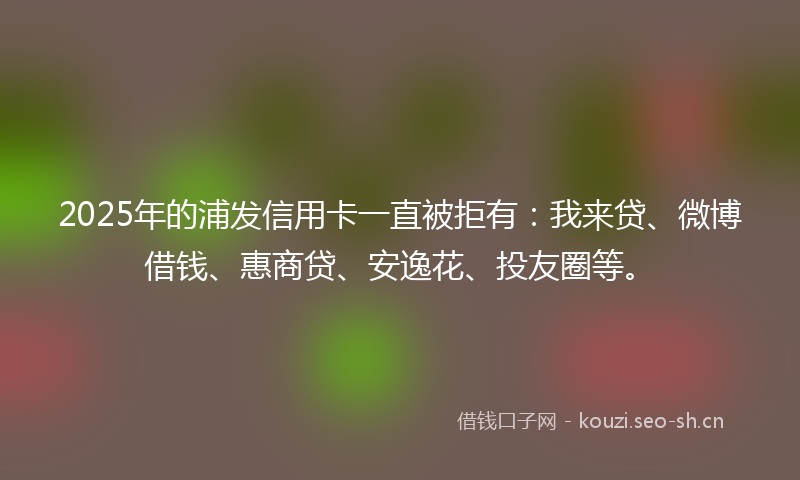 2025年的浦发信用卡一直被拒有：我来贷、微博借钱、惠商贷、安逸花、投友圈等。