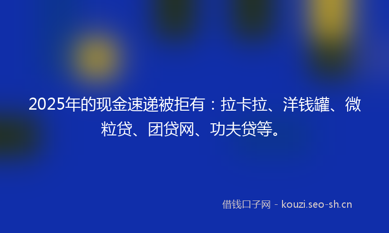 2025年的现金速递被拒有：拉卡拉、洋钱罐、微粒贷、团贷网、功夫贷等。