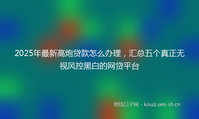 2025年最新高炮贷款怎么办理，汇总五个真正无视风控黑白的网贷平台