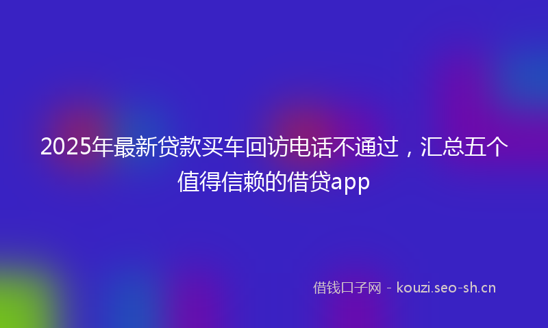 2025年最新贷款买车回访电话不通过，汇总五个值得信赖的借贷app