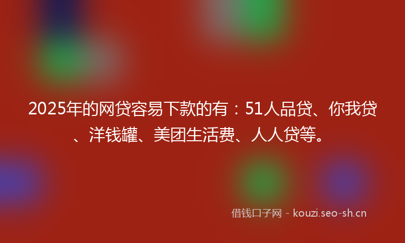2025年的网贷容易下款的有：51人品贷、你我贷、洋钱罐、美团生活费、人人贷等。