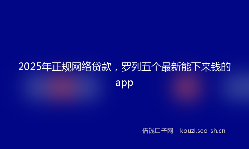 2025年正规网络贷款，罗列五个最新能下来钱的app