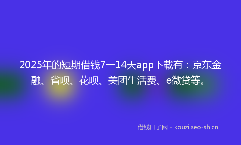 2025年的短期借钱7一14天app下载有：京东金融、省呗、花呗、美团生活费、e微贷等。
