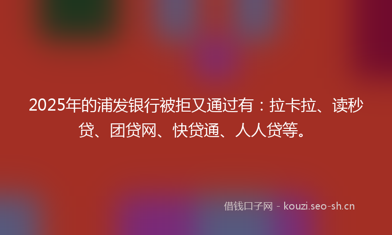 2025年的浦发银行被拒又通过有：拉卡拉、读秒贷、团贷网、快贷通、人人贷等。