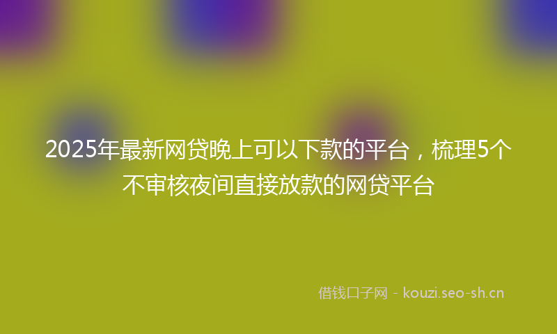 2025年最新网贷晚上可以下款的平台，梳理5个不审核夜间直接放款的网贷平台