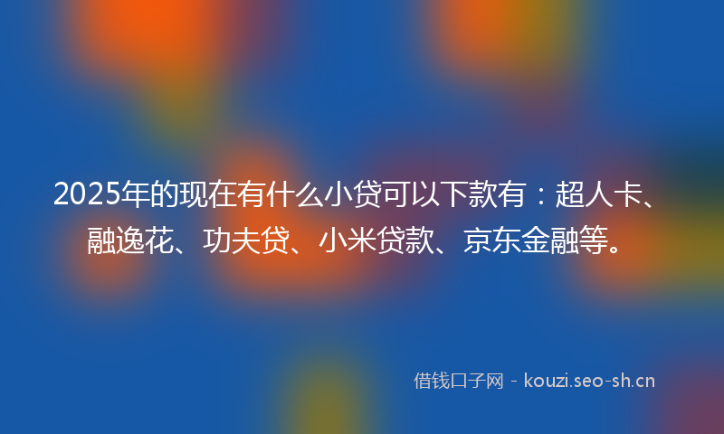 2025年的现在有什么小贷可以下款有：超人卡、融逸花、功夫贷、小米贷款、京东金融等。