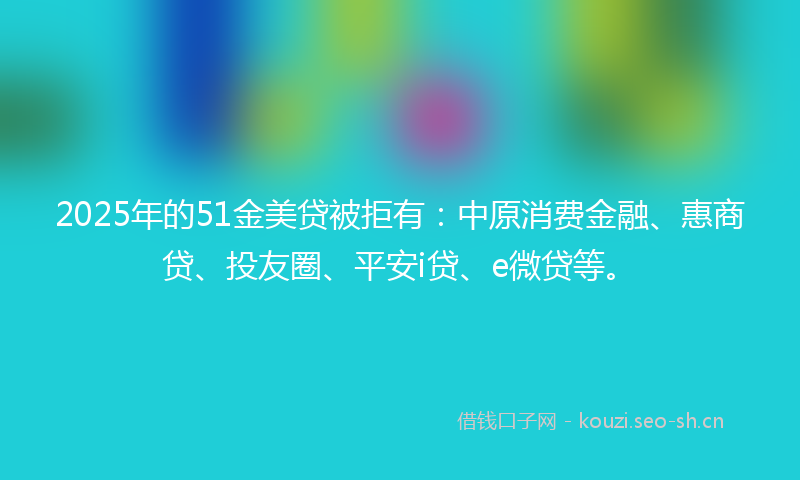 2025年的51金美贷被拒有：中原消费金融、惠商贷、投友圈、平安i贷、e微贷等。