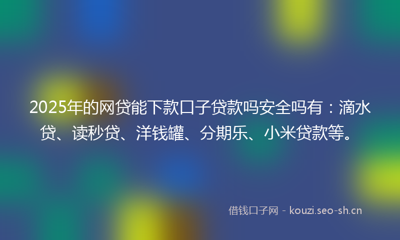 2025年的网贷能下款口子贷款吗安全吗有：滴水贷、读秒贷、洋钱罐、分期乐、小米贷款等。