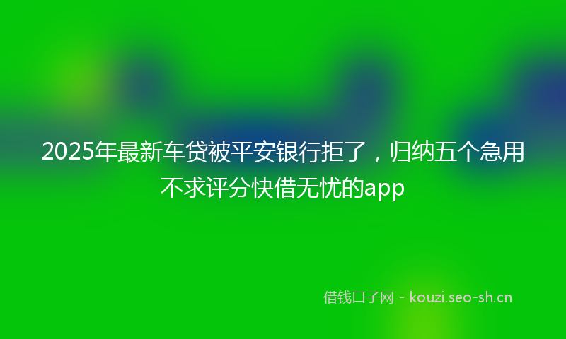 2025年最新车贷被平安银行拒了，归纳五个急用不求评分快借无忧的app