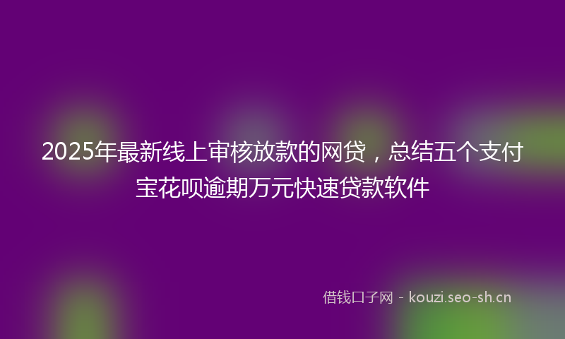 2025年最新线上审核放款的网贷，总结五个支付宝花呗逾期万元快速贷款软件