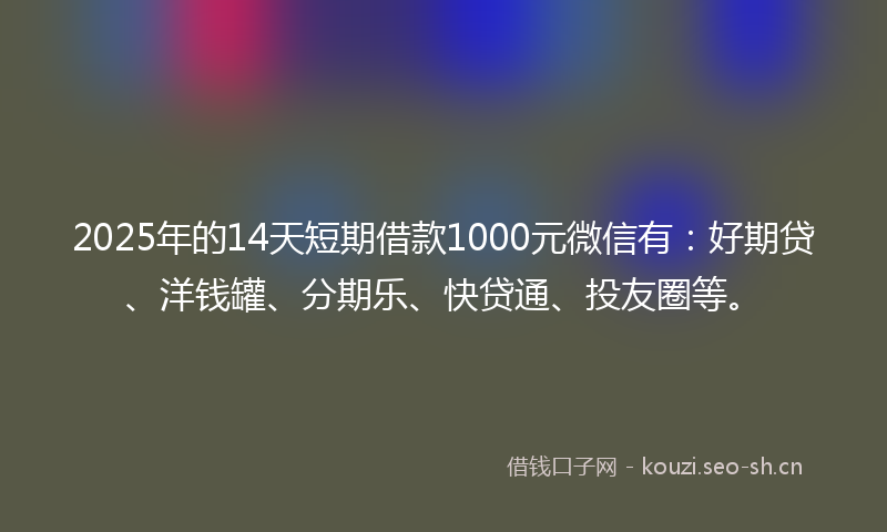 2025年的14天短期借款1000元微信有：好期贷、洋钱罐、分期乐、快贷通、投友圈等。
