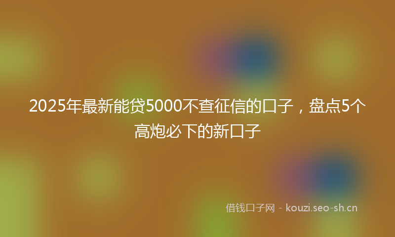 2025年最新能贷5000不查征信的口子，盘点5个高炮必下的新口子