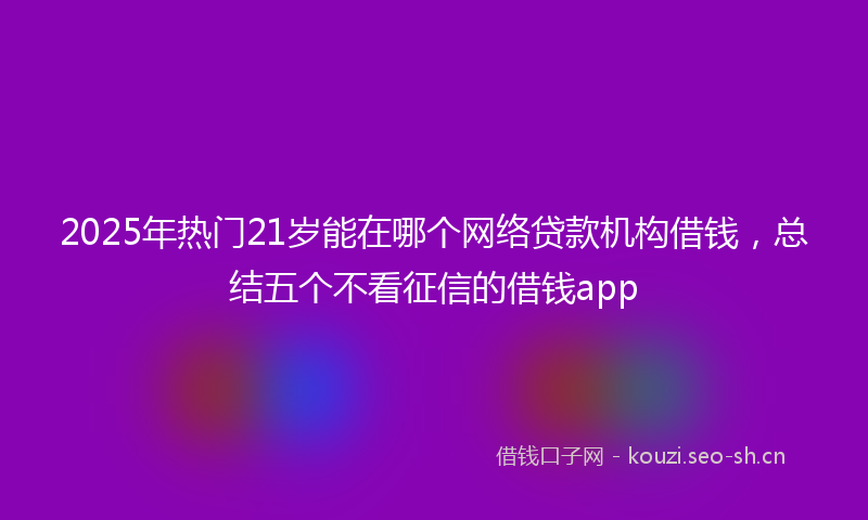 2025年热门21岁能在哪个网络贷款机构借钱，总结五个不看征信的借钱app